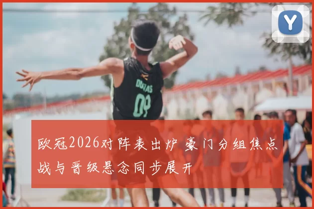 欧冠2026对阵表出炉 豪门分组焦点战与晋级悬念同步展开