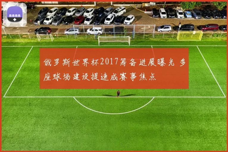 俄罗斯世界杯2017筹备进展曝光 多座球场建设提速成赛事焦点