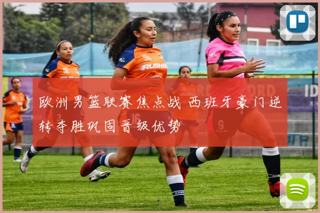 欧洲男篮联赛焦点战 西班牙豪门逆转夺胜巩固晋级优势
