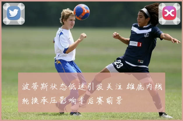 波蒂斯状态低迷引发关注 雄鹿内线轮换承压影响季后赛前景