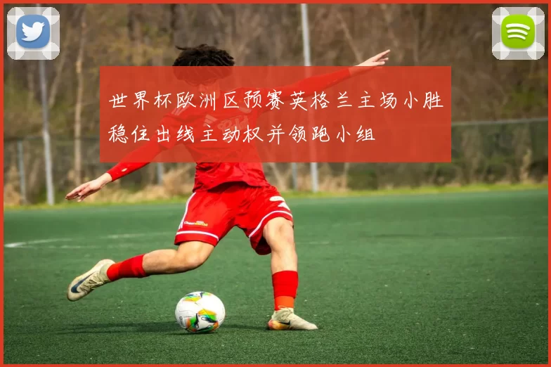 世界杯欧洲区预赛英格兰主场小胜稳住出线主动权并领跑小组