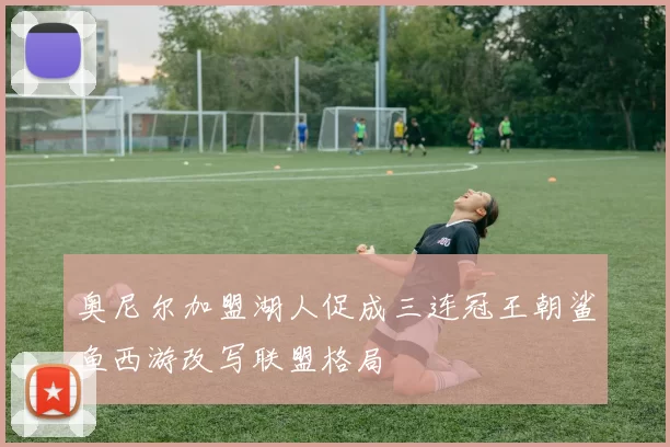 奥尼尔加盟湖人促成三连冠王朝鲨鱼西游改写联盟格局