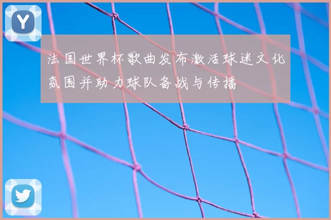 法国世界杯歌曲发布激活球迷文化氛围并助力球队备战与传播