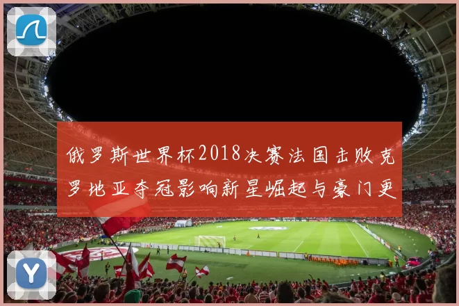 俄罗斯世界杯2018决赛法国击败克罗地亚夺冠影响新星崛起与豪门更替