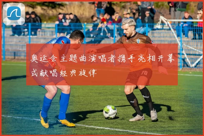 奥运会主题曲演唱者携手亮相开幕式献唱经典旋律