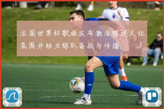 法国世界杯歌曲发布激活球迷文化氛围并助力球队备战与传播