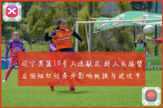 辽宁男篮10号人选敲定 新人或接替后场组织任务并影响轮换与进攻节奏