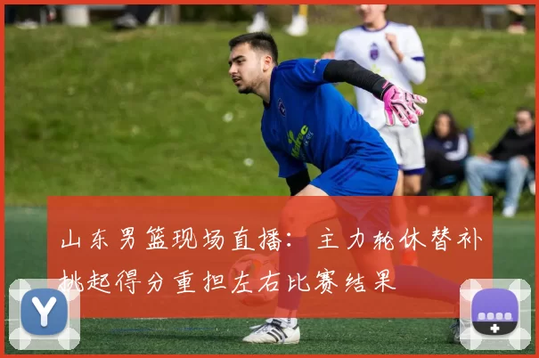 山东男篮现场直播:主力轮休替补挑起得分重担左右比赛结果