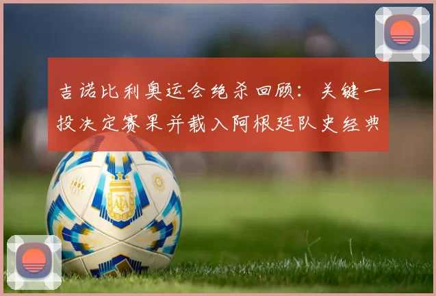 吉诺比利奥运会绝杀回顾：关键一投决定赛果并载入阿根廷队史经典瞬间