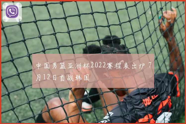 中国男篮亚洲杯2022赛程表出炉 7月12日首战韩国