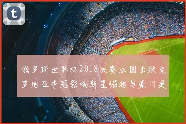 俄罗斯世界杯2018决赛法国击败克罗地亚夺冠影响新星崛起与豪门更替