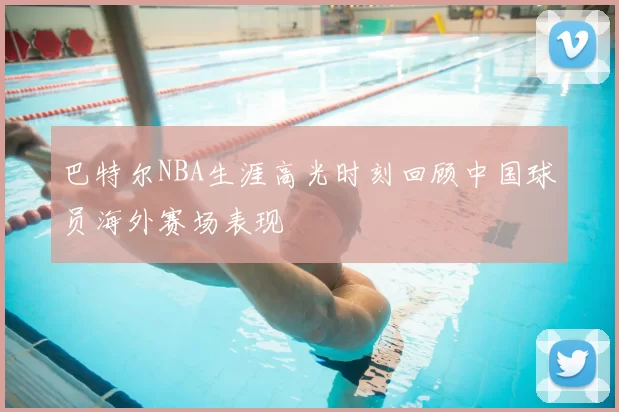巴特尔NBA生涯高光时刻回顾中国球员海外赛场表现