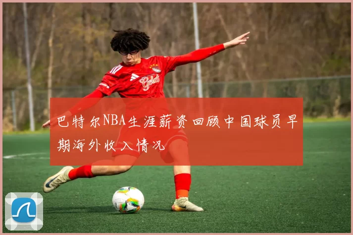 巴特尔NBA生涯薪资回顾中国球员早期海外收入情况
