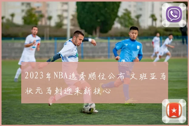 2023年NBA选秀顺位公布 文班亚马状元马刺迎来新核心