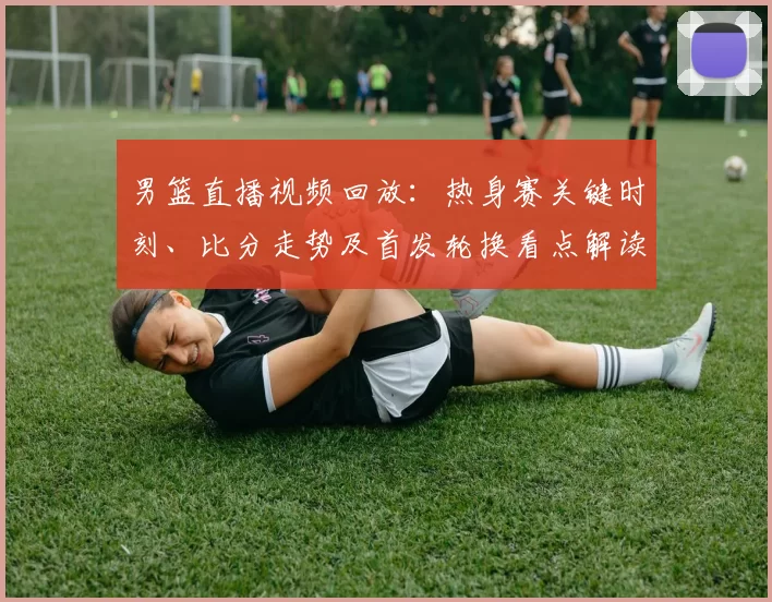 男篮直播视频回放:热身赛关键时刻、比分走势及首发轮换看点解读