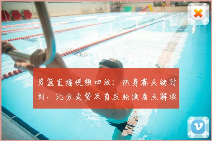 男篮直播视频回放:热身赛关键时刻、比分走势及首发轮换看点解读