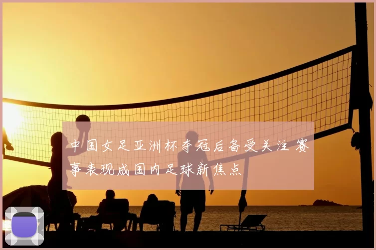 中国女足亚洲杯夺冠后备受关注 赛事表现成国内足球新焦点
