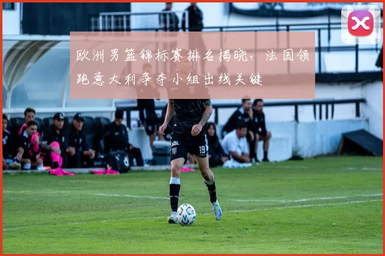 欧洲男篮锦标赛排名揭晓，法国领跑意大利争夺小组出线关键