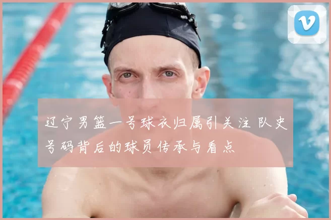 辽宁男篮一号球衣归属引关注 队史号码背后的球员传承与看点