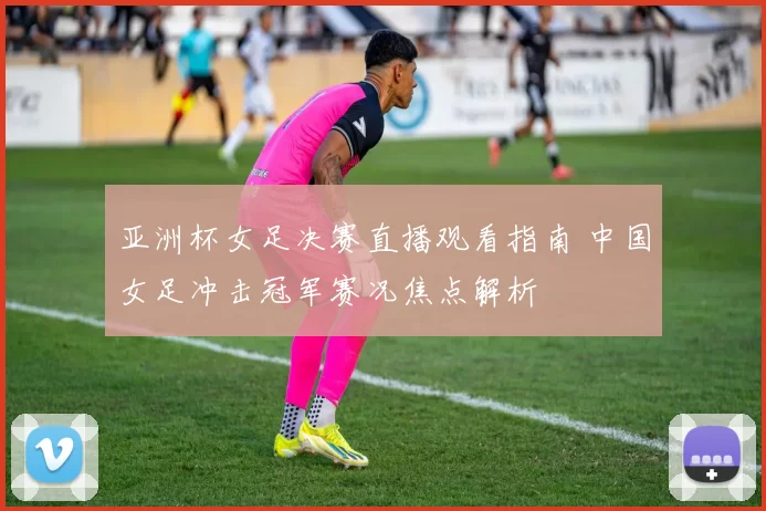 亚洲杯女足决赛直播观看指南 中国女足冲击冠军赛况焦点解析