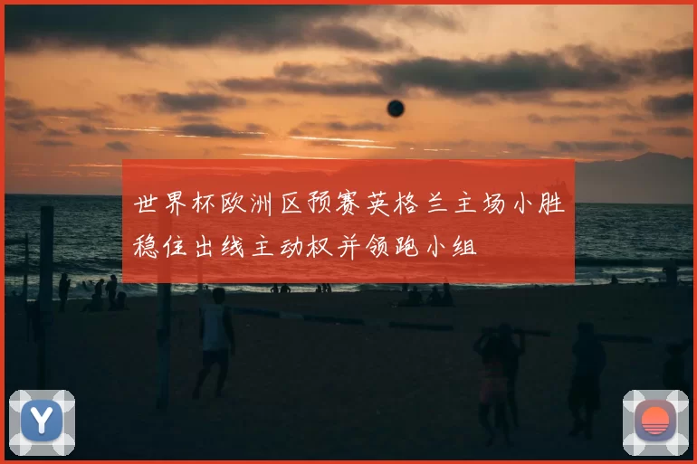 世界杯欧洲区预赛英格兰主场小胜稳住出线主动权并领跑小组