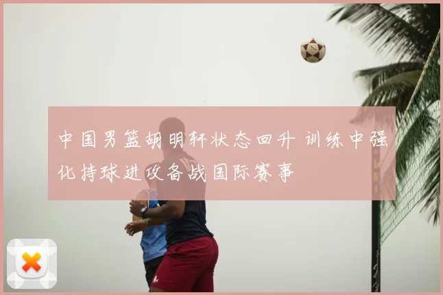 中国男篮胡明轩状态回升 训练中强化持球进攻备战国际赛事