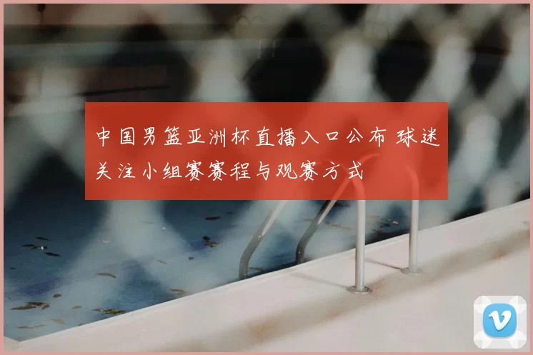 中国男篮亚洲杯直播入口公布 球迷关注小组赛赛程与观赛方式