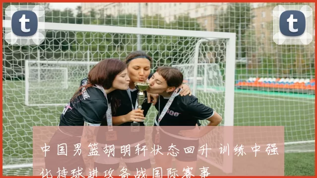 中国男篮胡明轩状态回升 训练中强化持球进攻备战国际赛事