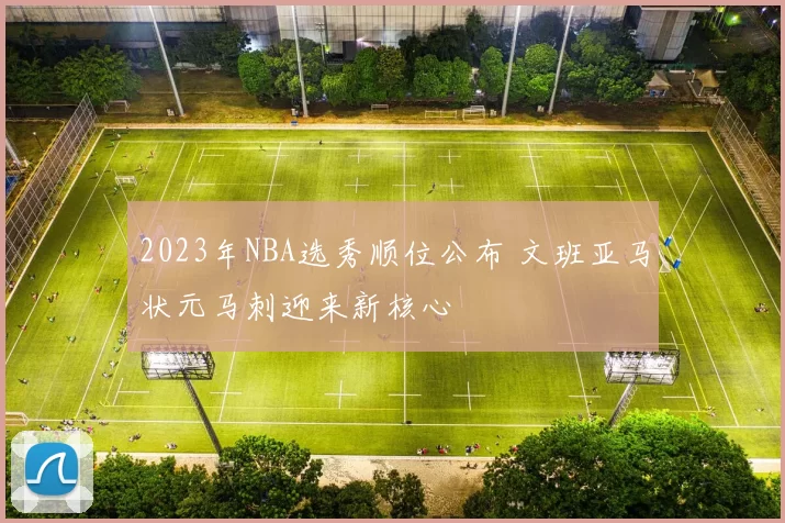 2023年NBA选秀顺位公布 文班亚马状元马刺迎来新核心