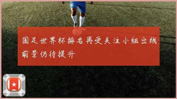 国足世界杯排名再受关注小组出线前景仍待提升