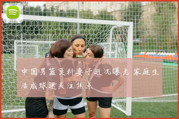 中国男篮莫科妻子近况曝光 家庭生活成球迷关注焦点