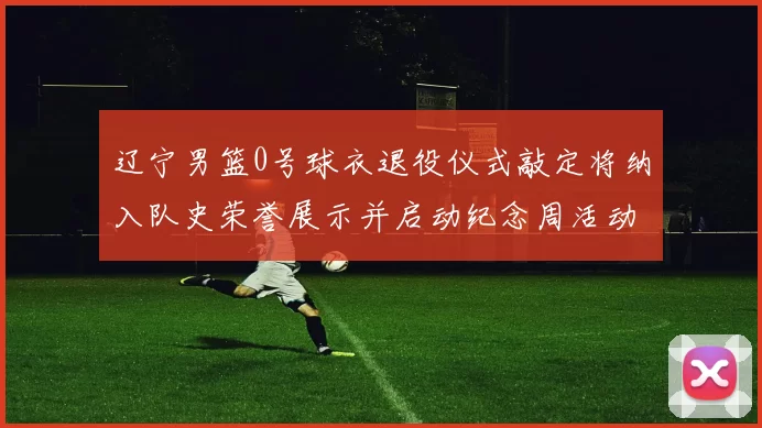 辽宁男篮0号球衣退役仪式敲定将纳入队史荣誉展示并启动纪念周活动