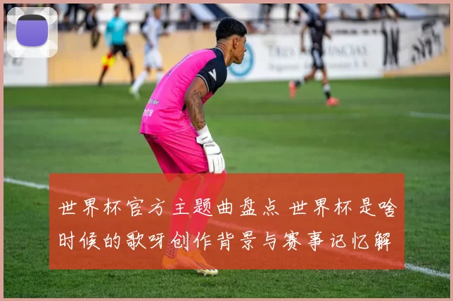 世界杯官方主题曲盘点 世界杯是啥时候的歌呀创作背景与赛事记忆解析