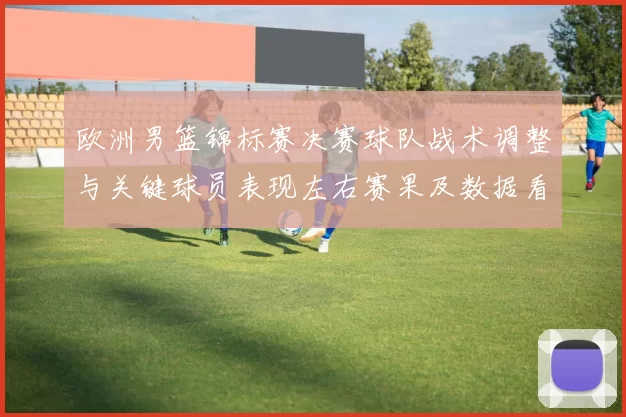 欧洲男篮锦标赛决赛球队战术调整与关键球员表现左右赛果及数据看点