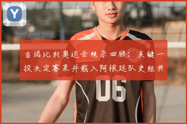 吉诺比利奥运会绝杀回顾：关键一投决定赛果并载入阿根廷队史经典瞬间