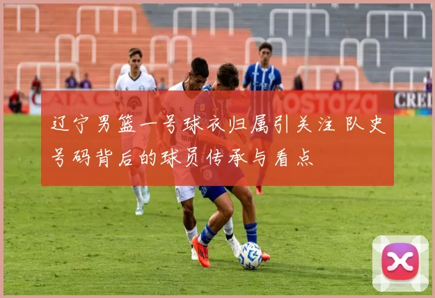 辽宁男篮一号球衣归属引关注 队史号码背后的球员传承与看点