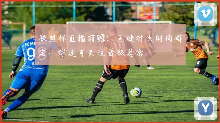 联盟杯直播前瞻：关键对决时间确定，球迷可关注晋级悬念