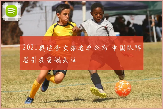 2021奥运会女排名单公布 中国队阵容引发备战关注