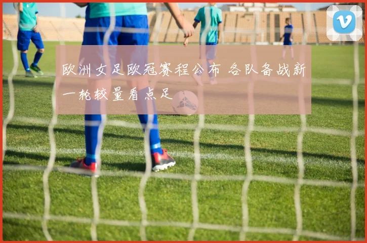 欧洲女足欧冠赛程公布 各队备战新一轮较量看点足